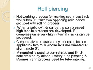 Roll piercing
 Hot working process for making seamless thick
wall tubes. It utilize two opposing rolls hence
grouped with rolling process.
 When a solid cylindrical part is compressed
high tensile stresses are developed. if
compression is very high internal cracks can be
produced.
 Compressive stresses on cylindrical billet are
applied by two rolls whose axis are oriented at
slight angle 6°.
 A mandrel is used to control size and finish
hole created by action. Rotary tube piercing &
Mannesmann process used for tube making.
22
 