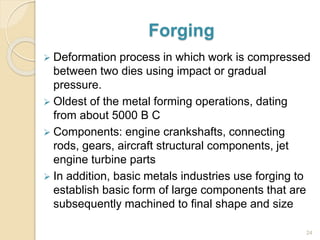 Forging
 Deformation process in which work is compressed
between two dies using impact or gradual
pressure.
 Oldest of the metal forming operations, dating
from about 5000 B C
 Components: engine crankshafts, connecting
rods, gears, aircraft structural components, jet
engine turbine parts
 In addition, basic metals industries use forging to
establish basic form of large components that are
subsequently machined to final shape and size
24
 