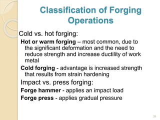 Classification of Forging
Operations
Cold vs. hot forging:
Hot or warm forging – most common, due to
the significant deformation and the need to
reduce strength and increase ductility of work
metal
Cold forging - advantage is increased strength
that results from strain hardening
Impact vs. press forging:
Forge hammer - applies an impact load
Forge press - applies gradual pressure
26
 