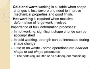 Cold and warm working is suitable when shape
changes is less severe and need to improve
mechanical properties and good finish.
Hot working is required when massive
deformation of large work involved.
Importance of bulk deformation processes:
 In hot working, significant shape change can be
accomplished
 In cold working, strength can be increased during
shape change
 Little or no waste - some operations are near net
shape or net shape processes
 The parts require little or no subsequent machining
3
 