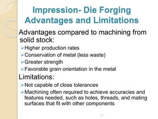 Impression- Die Forging
Advantages and Limitations
Advantages compared to machining from
solid stock:
Higher production rates
Conservation of metal (less waste)
Greater strength
Favorable grain orientation in the metal
Limitations:
Not capable of close tolerances
Machining often required to achieve accuracies and
features needed, such as holes, threads, and mating
surfaces that fit with other components
31
 