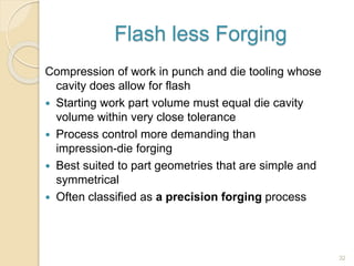 Flash less Forging
Compression of work in punch and die tooling whose
cavity does allow for flash
 Starting work part volume must equal die cavity
volume within very close tolerance
 Process control more demanding than
impression-die forging
 Best suited to part geometries that are simple and
symmetrical
 Often classified as a precision forging process
32
 