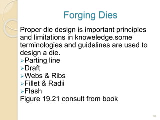 Forging Dies
Proper die design is important principles
and limitations in knoweledge.some
terminologies and guidelines are used to
design a die.
Parting line
Draft
Webs & Ribs
Fillet & Radii
Flash
Figure 19.21 consult from book
36
 