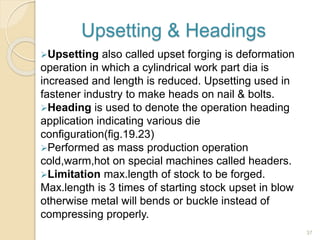 Upsetting & Headings
Upsetting also called upset forging is deformation
operation in which a cylindrical work part dia is
increased and length is reduced. Upsetting used in
fastener industry to make heads on nail & bolts.
Heading is used to denote the operation heading
application indicating various die
configuration(fig.19.23)
Performed as mass production operation
cold,warm,hot on special machines called headers.
Limitation max.length of stock to be forged.
Max.length is 3 times of starting stock upset in blow
otherwise metal will bends or buckle instead of
compressing properly.
37
 