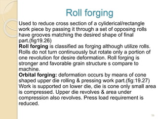 Roll forging
Used to reduce cross section of a cyliderical/rectangle
work piece by passing it through a set of opposing rolls
have grooves matching the desired shape of final
part.(fig19.26)
Roll forging is classified as forging although utilize rolls.
Rolls do not turn continuously but rotate only a portion of
one revolution for desire deformation. Roll forging is
stronger and favorable grain structure s compare to
machine.
Orbital forging: deformation occurs by means of cone
shaped upper die rolling & pressing work part.(fig:19.27)
Work is supported on lower die, die is cone only small area
is compressed. Upper die revolves & area under
compression also revolves. Press load requirement is
reduced.
39
 