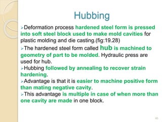 Hubbing
Deformation process hardened steel form is pressed
into soft steel block used to make mold cavities for
plastic molding and die casting.(fig:19.28)
The hardened steel form called hub is machined to
geometry of part to be molded. Hydraulic press are
used for hub.
Hubbing followed by annealing to recover strain
hardening.
Advantage is that it is easier to machine positive form
than mating negative cavity.
This advantage is multiple in case of when more than
one cavity are made in one block.
40
 