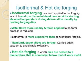 Isothermal & Hot die forging
Isothermal forging is a term applied to hot forging
in which work part is maintained near or at its starting
elevated temperature during deformation usually by
heating forging dies.
Metal flows more readily & force applied to perform
process is reduced.
Isothermal is more expensive than conventional forging.
Titanium& super alloys are forged. Carried out in
vacuum to avoid rapid oxidation.
Hot die forging in which dies are heated to a
temperature that is somewhat below that of work metal
41
 