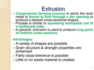 Extrusion
 Compression forming process in which the work
metal is forced to flow through a die opening to
produce a desired cross-sectional shapes.
 Process is similar to squeezing toothpaste out of
a toothpaste tube.
 In general, extrusion is used to produce long parts
of uniform cross-sections.
Advantages:
 A variety of shapes are possible
 Grain structure & strength properties are
enhanced.
 Fairly close tolerance is possible
 Little or no waste material is created.
43
 