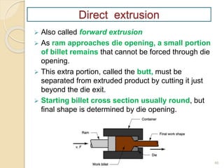 46
Direct extrusion
 Also called forward extrusion
 As ram approaches die opening, a small portion
of billet remains that cannot be forced through die
opening.
 This extra portion, called the butt, must be
separated from extruded product by cutting it just
beyond the die exit.
 Starting billet cross section usually round, but
final shape is determined by die opening.
 