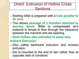  Starting billet is prepared with a hole parallel to
its axis.
 This allows passage of a mandrel attached to
dummy block. Billet is compressed and
material is forced to flow through the clearance
between the mandrel and die opening.
 Semi hollow also extruded in same way.
Indirect Extrusion
 Also called backward extrusion and reverse
extrusion.
 Die is mounted to the end of ram rather than at
opposite side of container. 47
Direct Extrusion of Hollow Cross
Sections
 