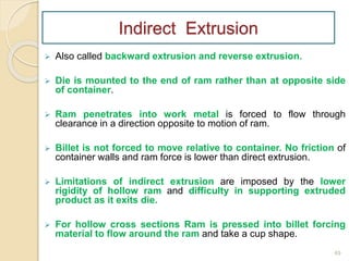  Also called backward extrusion and reverse extrusion.
 Die is mounted to the end of ram rather than at opposite side
of container.
 Ram penetrates into work metal is forced to flow through
clearance in a direction opposite to motion of ram.
 Billet is not forced to move relative to container. No friction of
container walls and ram force is lower than direct extrusion.
 Limitations of indirect extrusion are imposed by the lower
rigidity of hollow ram and difficulty in supporting extruded
product as it exits die.
 For hollow cross sections Ram is pressed into billet forcing
material to flow around the ram and take a cup shape.
49
Indirect Extrusion
 