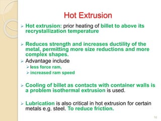 Hot Extrusion
 Hot extrusion: prior heating of billet to above its
recrystallization temperature
 Reduces strength and increases ductility of the
metal, permitting more size reductions and more
complex shapes.
 Advantage include
less force ram,
increased ram speed
 Cooling of billet as contacts with container walls is
a problem isothermal extrusion is used.
 Lubrication is also critical in hot extrusion for certain
metals e.g. steel. To reduce friction.
52
 