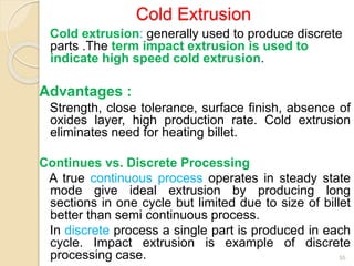Cold extrusion: generally used to produce discrete
parts .The term impact extrusion is used to
indicate high speed cold extrusion.
Advantages :
Strength, close tolerance, surface finish, absence of
oxides layer, high production rate. Cold extrusion
eliminates need for heating billet.
Continues vs. Discrete Processing
A true continuous process operates in steady state
mode give ideal extrusion by producing long
sections in one cycle but limited due to size of billet
better than semi continuous process.
In discrete process a single part is produced in each
cycle. Impact extrusion is example of discrete
processing case. 55
Cold Extrusion
 
