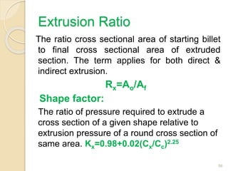Extrusion Ratio
The ratio cross sectional area of starting billet
to final cross sectional area of extruded
section. The term applies for both direct &
indirect extrusion.
Rx=Ao/Af
Shape factor:
The ratio of pressure required to extrude a
cross section of a given shape relative to
extrusion pressure of a round cross section of
same area. Kx=0.98+0.02(Cx/Cc)2.25
56
 