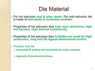 Die Material
 For hot extrusion tool & alloy steels. For cold extrusion die
is made of tool steels & cemented carbides.
 Properties of hot extrusion dies high wear résistance, high
hot harness, high thermal conductivity.
 Properties of hot extrusion dies Carbides are used for high
production, long tool life &good dimensional control.
 Presses may be
 horizontal & vertical but horizontal are more common.
 hydraulic & mechanical driven.
57
 