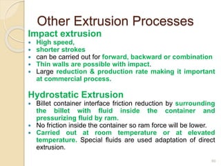 Other Extrusion Processes
Impact extrusion
 High speed,
 shorter strokes
 can be carried out for forward, backward or combination
 Thin walls are possible with impact.
 Large reduction & production rate making it important
at commercial process.
Hydrostatic Extrusion
 Billet container interface friction reduction by surrounding
the billet with fluid inside the container and
pressurizing fluid by ram.
 No friction inside the container so ram force will be lower.
 Carried out at room temperature or at elevated
temperature. Special fluids are used adaptation of direct
extrusion.
60
 