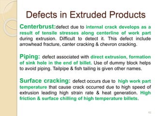 Defects in Extruded Products
Centerbrust:defect due to internal crack develops as a
result of tensile stresses along centerline of work part
during extrusion. Difficult to detect it. This defect include
arrowhead fracture, canter cracking & chevron cracking.
Piping: defect associated with direct extrusion, formation
of sink hole in the end of billet. Use of dummy block helps
to avoid piping. Tailpipe & fish tailing is given other names.
Surface cracking: defect occurs due to high work part
temperature that cause crack occurred due to high speed of
extrusion leading high strain rate & heat generation. High
friction & surface chilling of high temperature billets.
62
 
