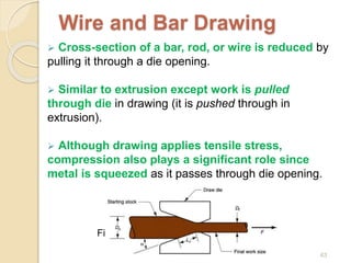 Wire and Bar Drawing
 Cross-section of a bar, rod, or wire is reduced by
pulling it through a die opening.
 Similar to extrusion except work is pulled
through die in drawing (it is pushed through in
extrusion).
 Although drawing applies tensile stress,
compression also plays a significant role since
metal is squeezed as it passes through die opening.
Figure 19.40 - Drawing of bar, rod, or wire
63
 