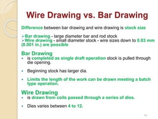 Wire Drawing vs. Bar Drawing
Difference between bar drawing and wire drawing is stock size
Bar drawing - large diameter bar and rod stock
Wire drawing - small diameter stock - wire sizes down to 0.03 mm
(0.001 in.) are possible
Bar Drawing
 is completed as single draft operation stock is pulled through
die opening.
 Beginning stock has larger dia.
 Limits the length of the work can be drawn meeting a batch
type operation.
Wire Drawing
 is drawn from coils passed through a series of dies.
 Dies varies between 4 to 12.
64
 
