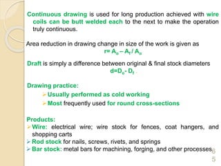 Continuous drawing is used for long production achieved with wire
coils can be butt welded each to the next to make the operation
truly continuous.
Area reduction in drawing change in size of the work is given as
r= Ao – Af / Ao
Draft is simply a difference between original & final stock diameters
d=Do- Df .
Drawing practice:
Usually performed as cold working
Most frequently used for round cross-sections
Products:
Wire: electrical wire; wire stock for fences, coat hangers, and
shopping carts
Rod stock for nails, screws, rivets, and springs
Bar stock: metal bars for machining, forging, and other processes6
5
 