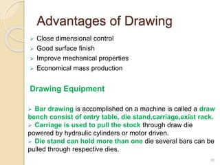 Advantages of Drawing
 Close dimensional control
 Good surface finish
 Improve mechanical properties
 Economical mass production
Drawing Equipment
 Bar drawing is accomplished on a machine is called a draw
bench consist of entry table, die stand,carriage,exist rack.
 Carriage is used to pull the stock through draw die
powered by hydraulic cylinders or motor driven.
 Die stand can hold more than one die several bars can be
pulled through respective dies.
66
 