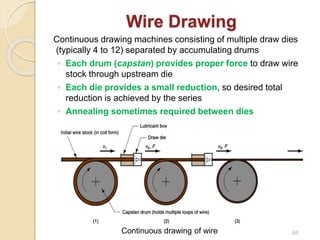 Wire Drawing
Continuous drawing machines consisting of multiple draw dies
(typically 4 to 12) separated by accumulating drums
◦ Each drum (capstan) provides proper force to draw wire
stock through upstream die
◦ Each die provides a small reduction, so desired total
reduction is achieved by the series
◦ Annealing sometimes required between dies
Continuous drawing of wire 68
 