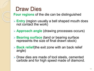 Draw Dies
Four regions of the die can be distinguished
 Entry (region usually a bell shaped mouth does
not contact the work)
 Approach angle (drawing processes occurs)
 Bearing surface (land or bearing surface
represents the size of final drawn stock)
 Back relief(the exit zone with an back relief
angle)
 Draw dies are made of tool steels, cemented
carbide and for high speed made of diamond.
69
 