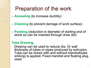 Preparation of the work
 Annealing (to increase ductility)
 Cleaning (to prevent damage of work surface)
 Pointing (reduction in diameter of starting end of
stock so can be inserted through draw die)
Tube Drawing:
Drawing can be used to reduce dia. Or wall
thickness of tubes or pipes produced by extrusion.
Tube can be drawn with and without mandrel(tube
sinking) is applied. Fixed mandrel and floating plug
used.
70
 
