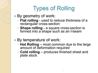 Types of Rolling
 By geometry of work:
◦ Flat rolling - used to reduce thickness of a
rectangular cross-section
◦ Shape rolling - a square cross-section is
formed into a shape such as an I-beam
 By temperature of work:
◦ Hot Rolling – most common due to the large
amount of deformation required
◦ Cold rolling – produces finished sheet and
plate stock
7
 