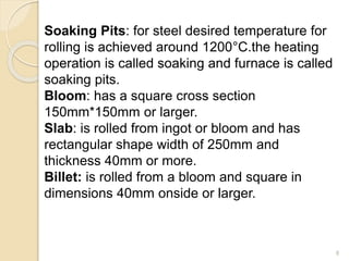 Soaking Pits: for steel desired temperature for
rolling is achieved around 1200°C.the heating
operation is called soaking and furnace is called
soaking pits.
Bloom: has a square cross section
150mm*150mm or larger.
Slab: is rolled from ingot or bloom and has
rectangular shape width of 250mm and
thickness 40mm or more.
Billet: is rolled from a bloom and square in
dimensions 40mm onside or larger.
8
 