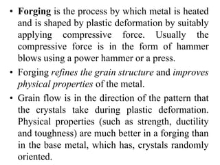 • Forging is the process by which metal is heated
and is shaped by plastic deformation by suitably
applying compressive force. Usually the
compressive force is in the form of hammer
blows using a power hammer or a press.
• Forging refines the grain structure and improves
physical properties of the metal.
• Grain flow is in the direction of the pattern that
the crystals take during plastic deformation.
Physical properties (such as strength, ductility
and toughness) are much better in a forging than
in the base metal, which has, crystals randomly
oriented.
 