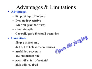 Advantages & Limitations
• Advantages
– Simplest type of forging
– Dies are inexpensive
– Wide range of part sizes
– Good strength
– Generally good for small quantities
• Limitations
– Simple shapes only
– difficult to hold close tolerances
– machining necessary
– low production rate
– poor utilization of material
– high skill required
 