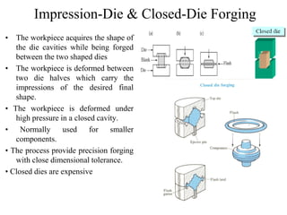 Impression-Die & Closed-Die Forging
• The workpiece acquires the shape of
the die cavities while being forged
between the two shaped dies
• The workpiece is deformed between
two die halves which carry the
impressions of the desired final
shape.
• The workpiece is deformed under
high pressure in a closed cavity.
• Normally used for smaller
components.
• The process provide precision forging
with close dimensional tolerance.
• Closed dies are expensive
 