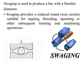 Swaging is used to produce a bar with a Smaller
diameter.
• Swaging provides a reduced round cross section
suitable for tapping, threading, upsetting or
other subsequent forming and machining
operations.
 