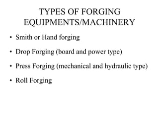 TYPES OF FORGING
EQUIPMENTS/MACHINERY
• Smith or Hand forging
• Drop Forging (board and power type)
• Press Forging (mechanical and hydraulic type)
• Roll Forging
 