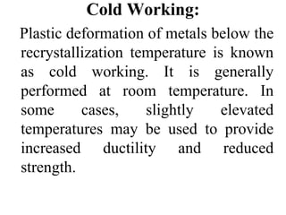 Cold Working:
Plastic deformation of metals below the
recrystallization temperature is known
as cold working. It is generally
performed at room temperature. In
some cases, slightly elevated
temperatures may be used to provide
increased ductility and reduced
strength.
 