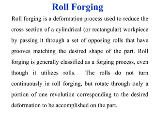 Roll Forging
Roll forging is a deformation process used to reduce the
cross section of a cylindrical (or rectangular) workpiece
by passing it through a set of opposing rolls that have
grooves matching the desired shape of the part. Roll
forging is generally classified as a forging process, even
though it utilizes rolls. The rolls do not turn
continuously in roll forging, but rotate through only a
portion of one revolution corresponding to the desired
deformation to be accomplished on the part.
 