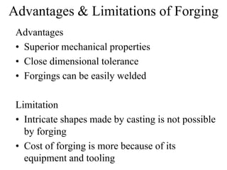 Advantages & Limitations of Forging
Advantages
• Superior mechanical properties
• Close dimensional tolerance
• Forgings can be easily welded
Limitation
• Intricate shapes made by casting is not possible
by forging
• Cost of forging is more because of its
equipment and tooling
 