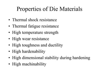 Properties of Die Materials
• Thermal shock resistance
• Thermal fatigue resistance
• High temperature strength
• High wear resistance
• High toughness and ductility
• High hardenability
• High dimensional stability during hardening
• High machinability
 