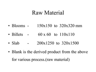 Raw Material
• Blooms - 150x150 to 320x320 mm
• Billets - 60 x 60 to 110x110
• Slab - 200x1250 to 320x1500
• Blank is the derived product from the above
for various process.(raw material)
 