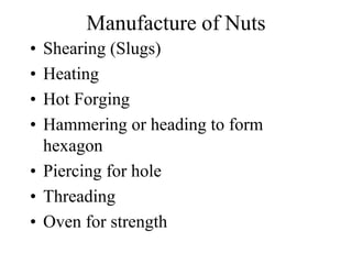 Manufacture of Nuts
• Shearing (Slugs)
• Heating
• Hot Forging
• Hammering or heading to form
hexagon
• Piercing for hole
• Threading
• Oven for strength
 