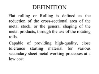 DEFINITION
Flat rolling or Rolling is defined as the
reduction of the cross-sectional area of the
metal stock, or the general shaping of the
metal products, through the use of the rotating
rolls.
Capable of providing high-quality, close
tolerance starting material for various
secondary sheet metal working processes at a
low cost
 