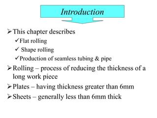 This chapter describes
Flat rolling
 Shape rolling
Production of seamless tubing & pipe
Rolling – process of reducing the thickness of a
long work piece
Plates – having thickness greater than 6mm
Sheets – generally less than 6mm thick
Introduction
 