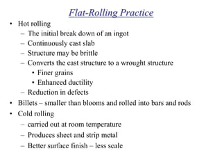 Flat-Rolling Practice
• Hot rolling
– The initial break down of an ingot
– Continuously cast slab
– Structure may be brittle
– Converts the cast structure to a wrought structure
• Finer grains
• Enhanced ductility
– Reduction in defects
• Billets – smaller than blooms and rolled into bars and rods
• Cold rolling
– carried out at room temperature
– Produces sheet and strip metal
– Better surface finish – less scale
 