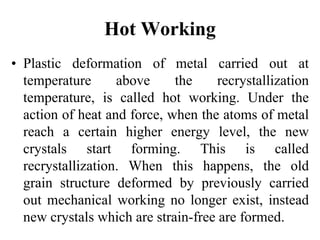 Hot Working
• Plastic deformation of metal carried out at
temperature above the recrystallization
temperature, is called hot working. Under the
action of heat and force, when the atoms of metal
reach a certain higher energy level, the new
crystals start forming. This is called
recrystallization. When this happens, the old
grain structure deformed by previously carried
out mechanical working no longer exist, instead
new crystals which are strain-free are formed.
 