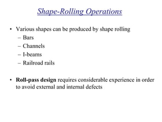 Shape-Rolling Operations
• Various shapes can be produced by shape rolling
– Bars
– Channels
– I-beams
– Railroad rails
• Roll-pass design requires considerable experience in order
to avoid external and internal defects
 