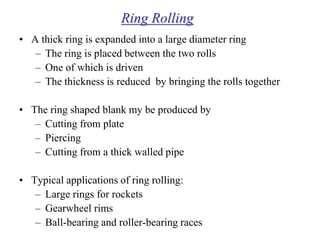 Ring Rolling
• A thick ring is expanded into a large diameter ring
– The ring is placed between the two rolls
– One of which is driven
– The thickness is reduced by bringing the rolls together
• The ring shaped blank my be produced by
– Cutting from plate
– Piercing
– Cutting from a thick walled pipe
• Typical applications of ring rolling:
– Large rings for rockets
– Gearwheel rims
– Ball-bearing and roller-bearing races
 