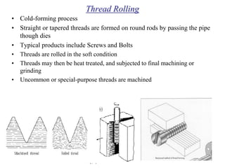 Thread Rolling
• Cold-forming process
• Straight or tapered threads are formed on round rods by passing the pipe
though dies
• Typical products include Screws and Bolts
• Threads are rolled in the soft condition
• Threads may then be heat treated, and subjected to final machining or
grinding
• Uncommon or special-purpose threads are machined
 