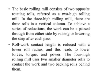 • The basic rolling mill consists of two opposite
rotating rolls, referred as a two-high rolling
mill. In the three-high rolling mill, there are
three rolls in a vertical column. To achieve a
series of reductions, the work can be a passed
through from either side by raising or lowering
the strip after each pass.
• Roll-work contact length is reduced with a
lower roll radius, and this leads to lower
forces, torque, and power. The four-high
rolling mill uses two smaller diameter rolls to
contact the work and two backing rolls behind
them.
 
