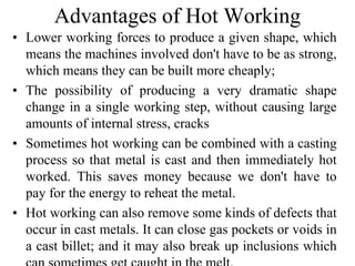 Advantages of Hot Working
• Lower working forces to produce a given shape, which
means the machines involved don't have to be as strong,
which means they can be built more cheaply;
• The possibility of producing a very dramatic shape
change in a single working step, without causing large
amounts of internal stress, cracks
• Sometimes hot working can be combined with a casting
process so that metal is cast and then immediately hot
worked. This saves money because we don't have to
pay for the energy to reheat the metal.
• Hot working can also remove some kinds of defects that
occur in cast metals. It can close gas pockets or voids in
a cast billet; and it may also break up inclusions which
 